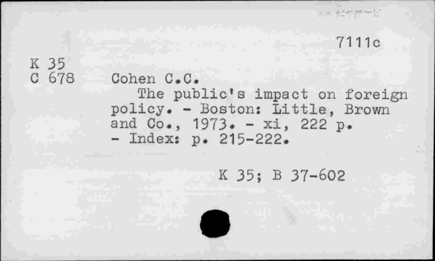 ﻿7111c
K 35
C 678 Cohen C.C.
The public’s impact on foreign policy. - Boston; Little, Brown and Co., 1973. - xi, 222 p.
- Index: p. 215-222.
K 35; B 37-602